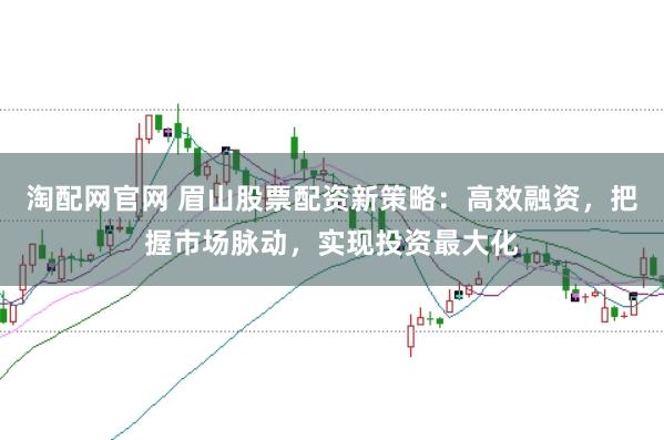 淘配网官网 眉山股票配资新策略：高效融资，把握市场脉动，实现投资最大化