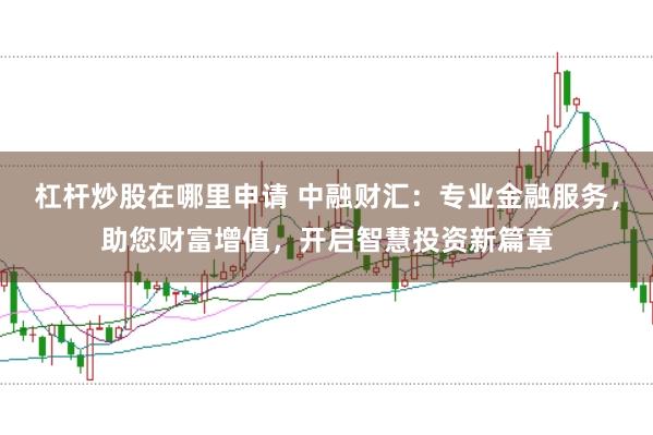 杠杆炒股在哪里申请 中融财汇：专业金融服务，助您财富增值，开启智慧投资新篇章