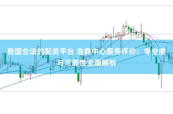 我国合法的配资平台 浩鼎中心服务评价：专业度与可靠性全面解析