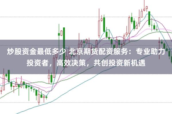 炒股资金最低多少 北京期货配资服务：专业助力投资者，高效决策，共创投资新机遇