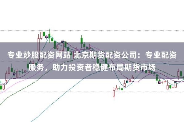 专业炒股配资网站 北京期货配资公司：专业配资服务，助力投资者稳健布局期货市场