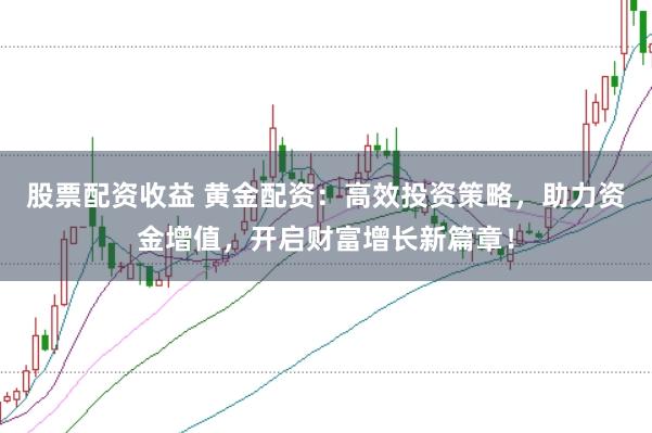 股票配资收益 黄金配资：高效投资策略，助力资金增值，开启财富增长新篇章！
