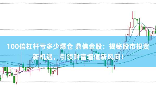 100倍杠杆亏多少爆仓 鼎信金股：揭秘股市投资新机遇，引领财富增值新风向！