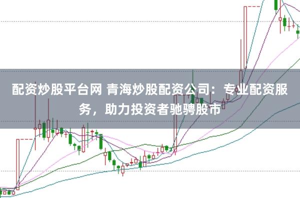 配资炒股平台网 青海炒股配资公司：专业配资服务，助力投资者驰骋股市