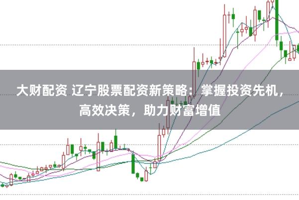 大财配资 辽宁股票配资新策略：掌握投资先机，高效决策，助力财富增值