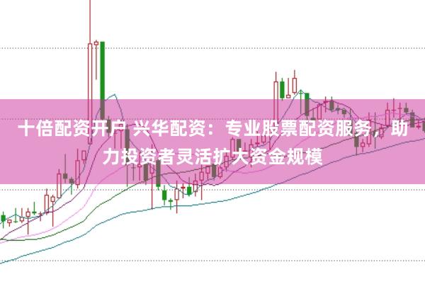 十倍配资开户 兴华配资：专业股票配资服务，助力投资者灵活扩大资金规模