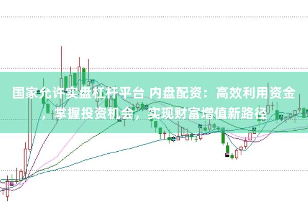 国家允许实盘杠杆平台 内盘配资：高效利用资金，掌握投资机会，实现财富增值新路径