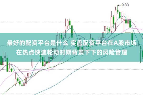 最好的配资平台是什么 实盘配资平台在A股市场在热点快速轮动时期背景下下的风险管理
