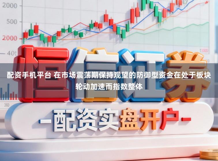 配资手机平台 在市场震荡期保持观望的防御型资金在处于板块轮动加速而指数整体