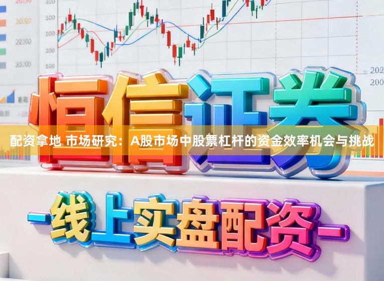 配资拿地 市场研究：A股市场中股票杠杆的资金效率机会与挑战