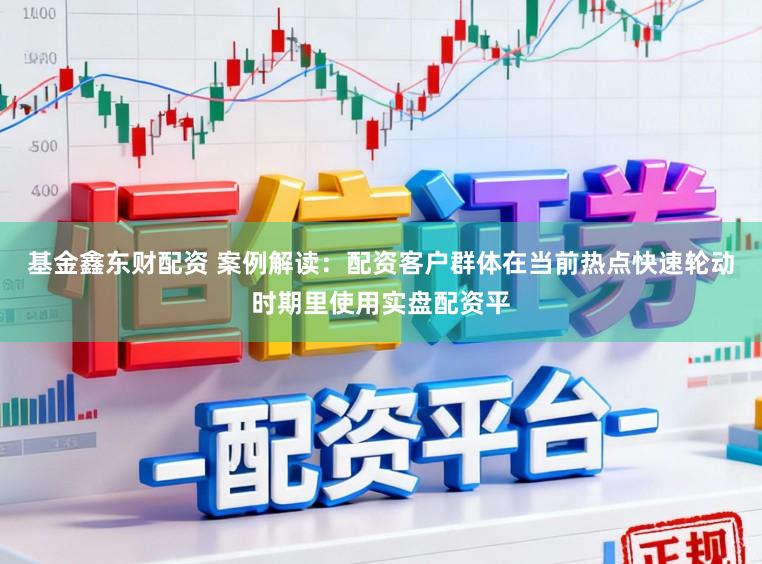 基金鑫东财配资 案例解读：配资客户群体在当前热点快速轮动时期里使用实盘配资平
