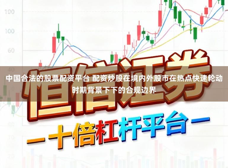 中国合法的股票配资平台 配资炒股在境内外股市在热点快速轮动时期背景下下的合规边界